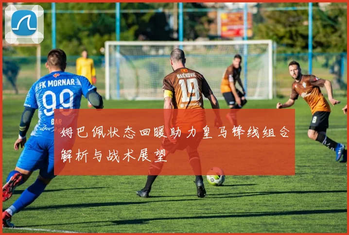 姆巴佩状态回暖助力皇马锋线组合解析与战术展望