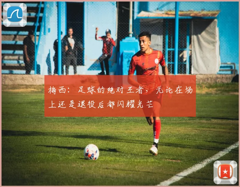 梅西：足球的绝对王者，无论在场上还是退役后都闪耀光芒