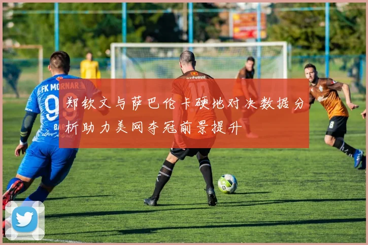 郑钦文与萨巴伦卡硬地对决数据分析助力美网夺冠前景提升