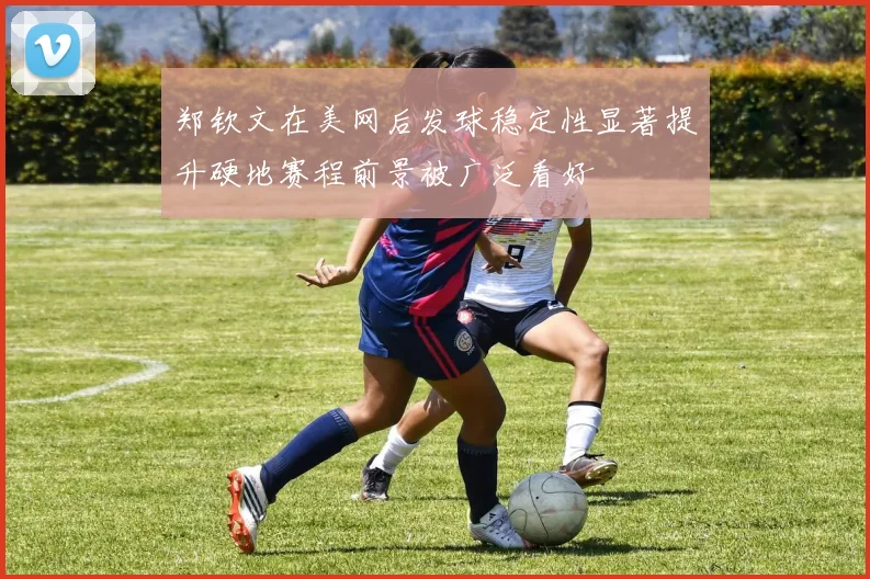 郑钦文在美网后发球稳定性显著提升硬地赛程前景被广泛看好