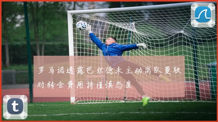 罗马诺透露巴尔德未主动离队曼联对转会费用持谨慎态度