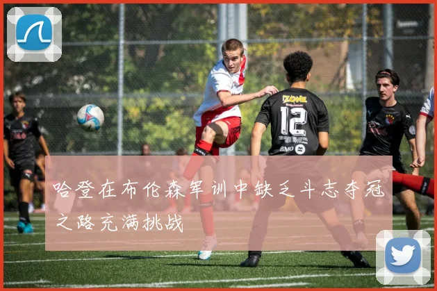 哈登在布伦森军训中缺乏斗志夺冠之路充满挑战