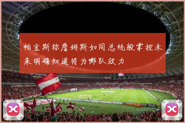 帕金斯称詹姆斯如同总统般掌控未来明确知道将为哪队效力
