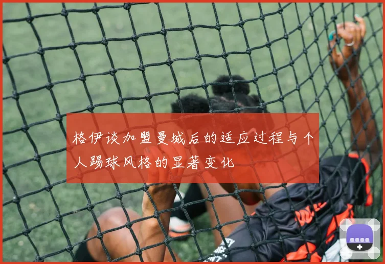 格伊谈加盟曼城后的适应过程与个人踢球风格的显著变化