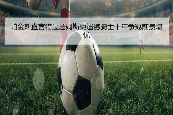 帕金斯直言错过詹姆斯更遗憾骑士十年争冠前景堪忧