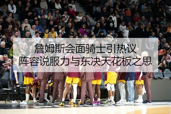 詹姆斯会面骑士引热议 阵容说服力与东决天花板之思